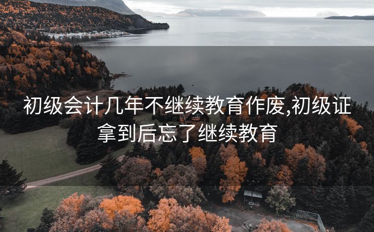 初级会计几年不继续教育作废,初级证拿到后忘了继续教育