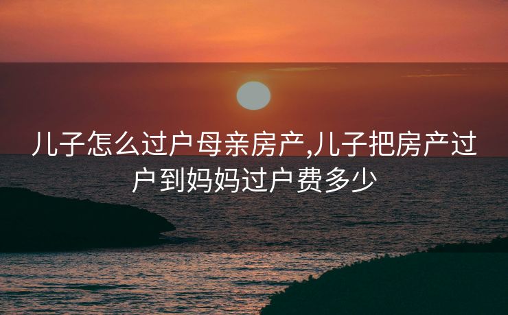 儿子怎么过户母亲房产,儿子把房产过户到妈妈过户费多少