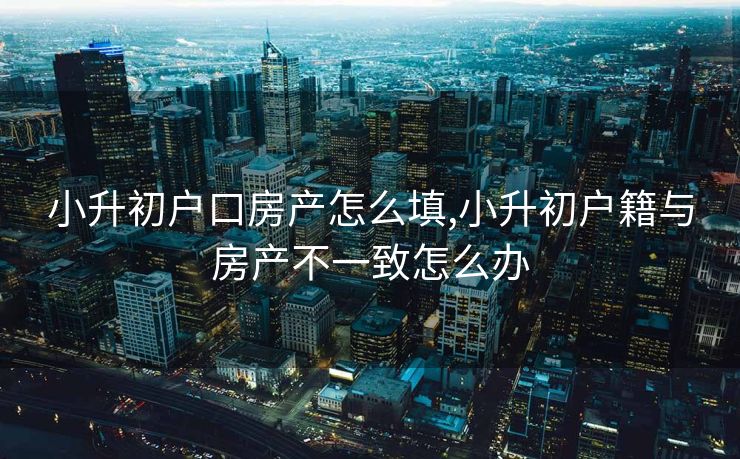 小升初户口房产怎么填,小升初户籍与房产不一致怎么办