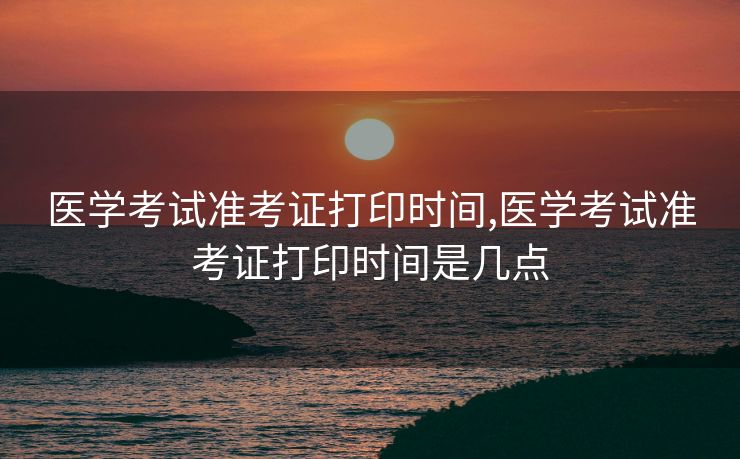 医学考试准考证打印时间,医学考试准考证打印时间是几点