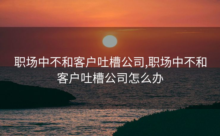 职场中不和客户吐槽公司,职场中不和客户吐槽公司怎么办