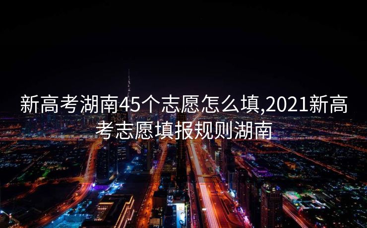 新高考湖南45个志愿怎么填,2021新高考志愿填报规则湖南