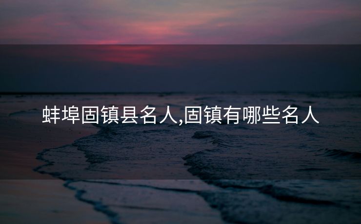 蚌埠固镇县名人,固镇有哪些名人