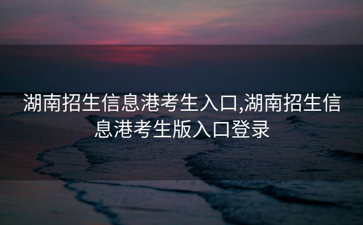 湖南招生信息港考生入口,湖南招生信息港考生版入口登录