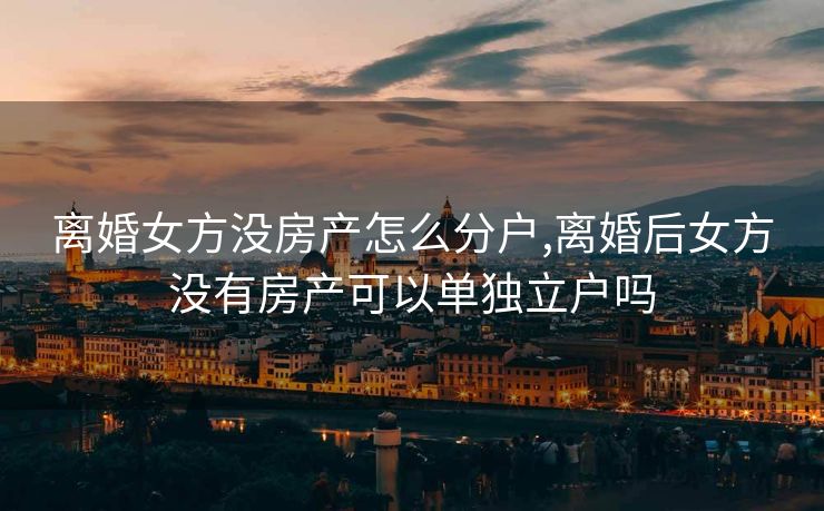 离婚女方没房产怎么分户,离婚后女方没有房产可以单独立户吗