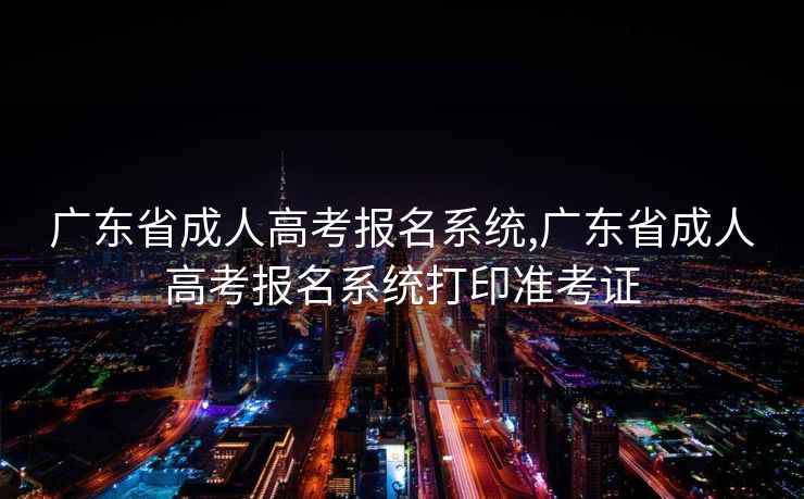 广东省成人高考报名系统,广东省成人高考报名系统打印准考证