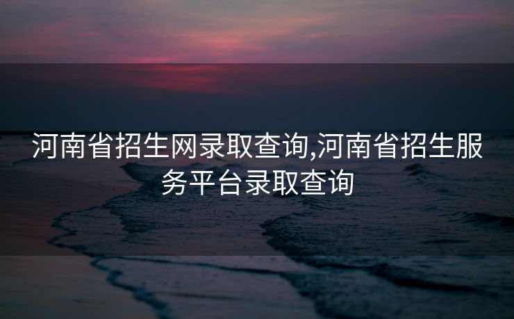 河南省招生网录取查询,河南省招生服务平台录取查询