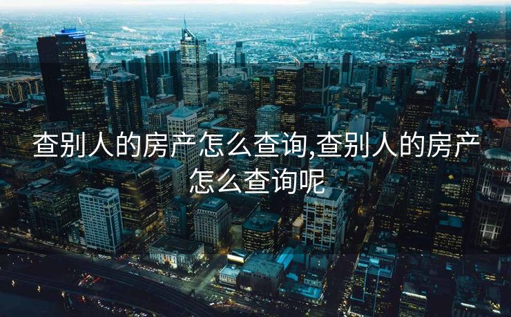 查别人的房产怎么查询,查别人的房产怎么查询呢