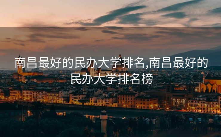 南昌最好的民办大学排名,南昌最好的民办大学排名榜