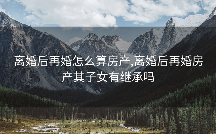 离婚后再婚怎么算房产,离婚后再婚房产其子女有继承吗