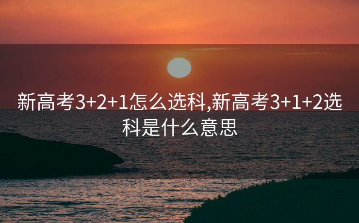 新高考3+2+1怎么选科,新高考3+1+2选科是什么意思