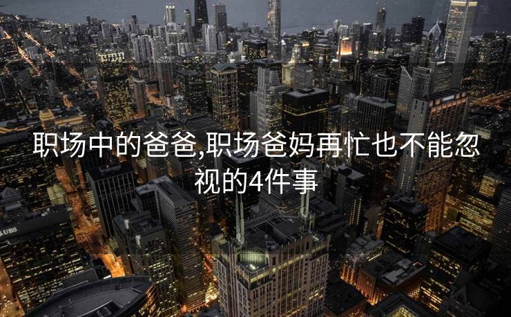 职场中的爸爸,职场爸妈再忙也不能忽视的4件事