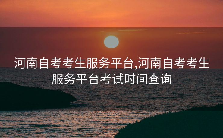 河南自考考生服务平台,河南自考考生服务平台考试时间查询