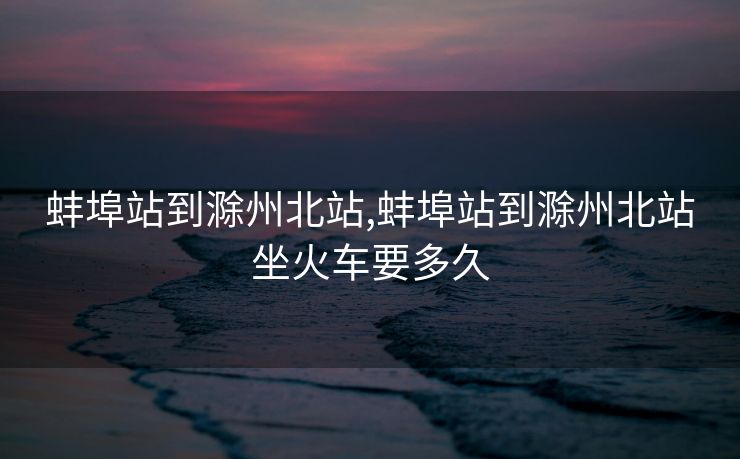 蚌埠站到滁州北站,蚌埠站到滁州北站坐火车要多久