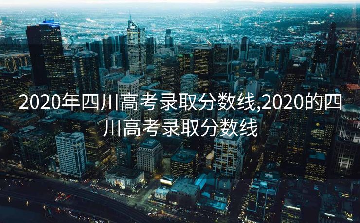 2020年四川高考录取分数线,2020的四川高考录取分数线