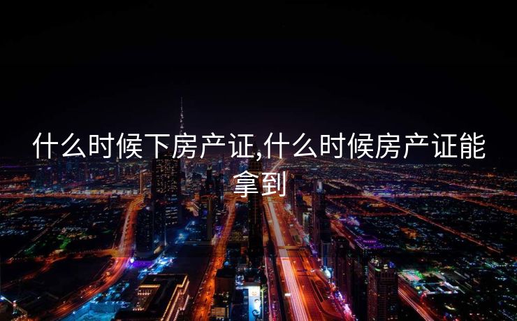 什么时候下房产证,什么时候房产证能拿到