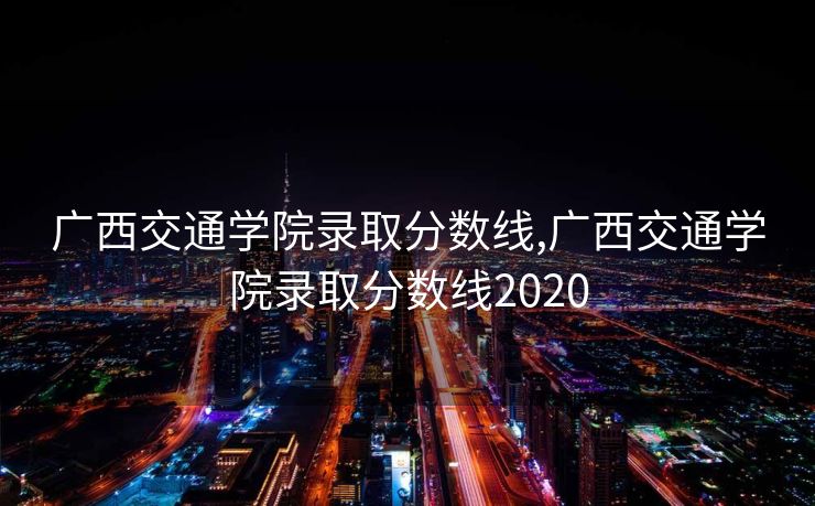 广西交通学院录取分数线,广西交通学院录取分数线2020
