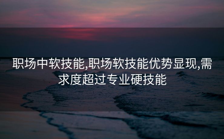 职场中软技能,职场软技能优势显现,需求度超过专业硬技能