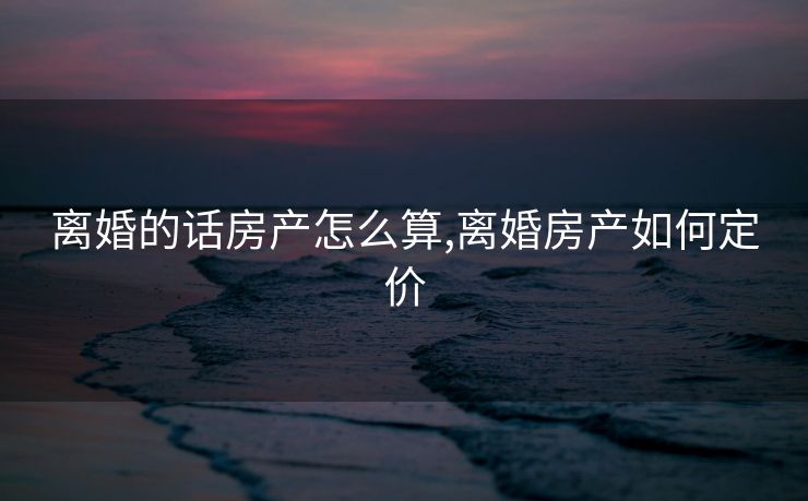 离婚的话房产怎么算,离婚房产如何定价
