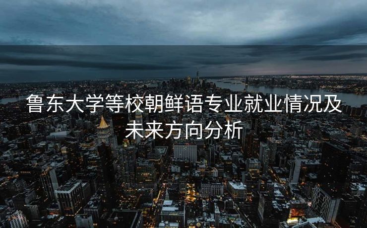 鲁东大学等校朝鲜语专业就业情况及未来方向分析