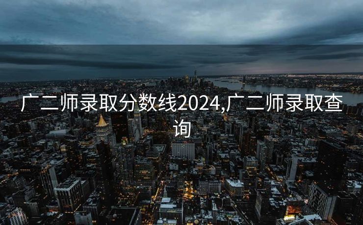 广二师录取分数线2024,广二师录取查询
