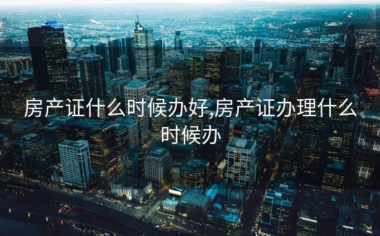 房产证什么时候办好,房产证办理什么时候办