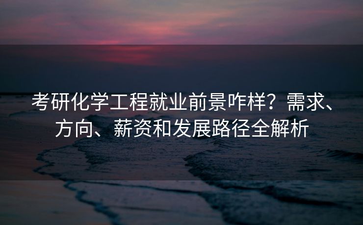 考研化学工程就业前景咋样？需求、方向、薪资和发展路径全解析