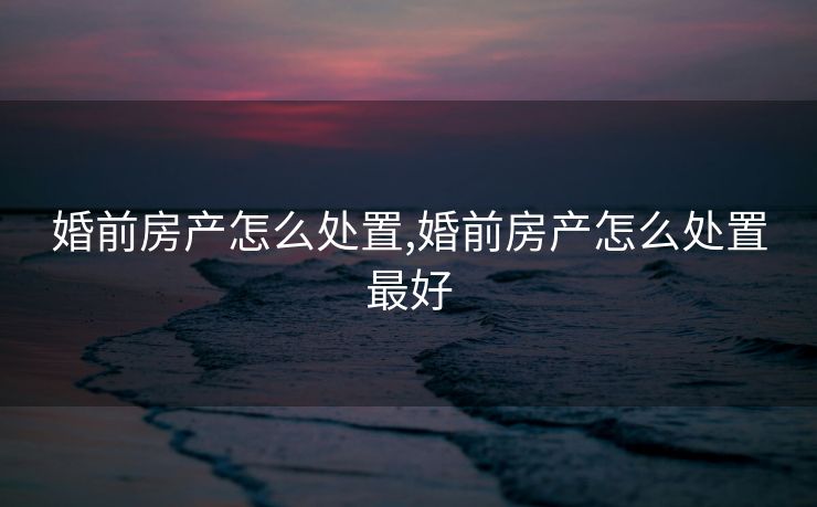 婚前房产怎么处置,婚前房产怎么处置最好