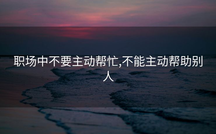 职场中不要主动帮忙,不能主动帮助别人