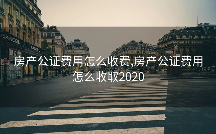 房产公证费用怎么收费,房产公证费用怎么收取2020