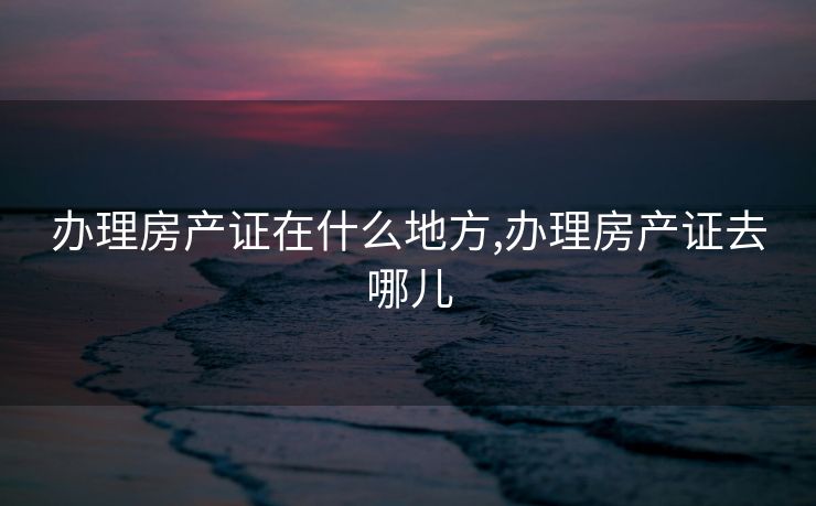 办理房产证在什么地方,办理房产证去哪儿