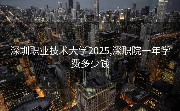 深圳职业技术大学2025,深职院一年学费多少钱