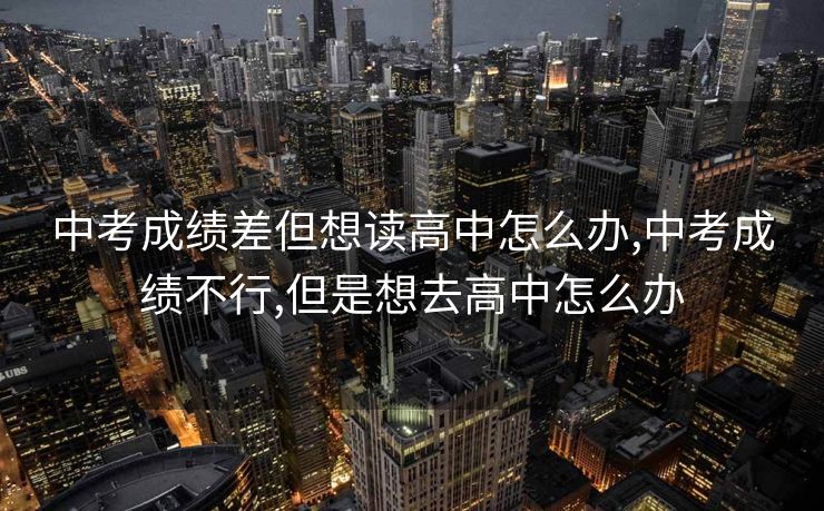 中考成绩差但想读高中怎么办,中考成绩不行,但是想去高中怎么办