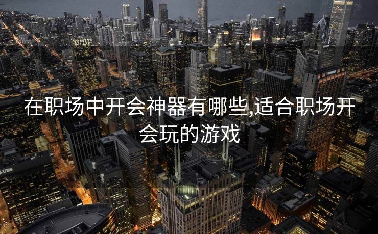 在职场中开会神器有哪些,适合职场开会玩的游戏