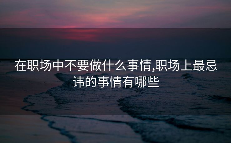 在职场中不要做什么事情,职场上最忌讳的事情有哪些