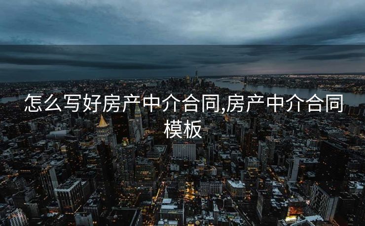 怎么写好房产中介合同,房产中介合同模板 怎么写好房产中介合同,房产中介合同模板