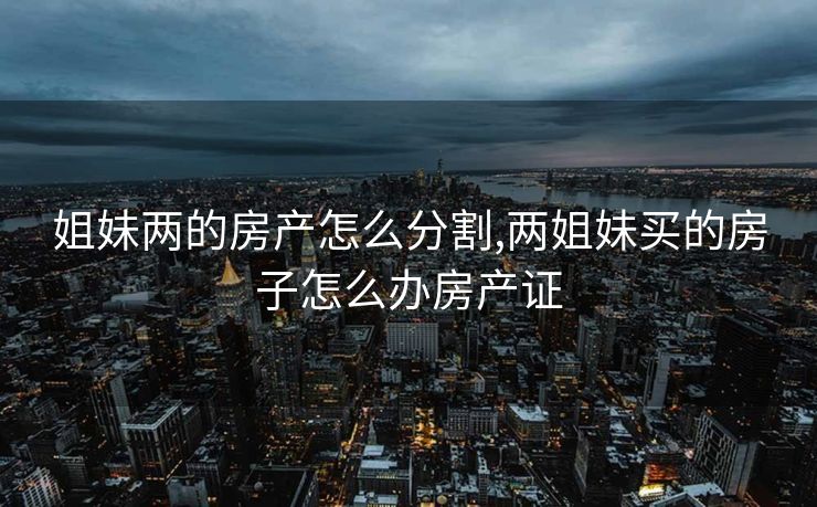 姐妹两的房产怎么分割,两姐妹买的房子怎么办房产证