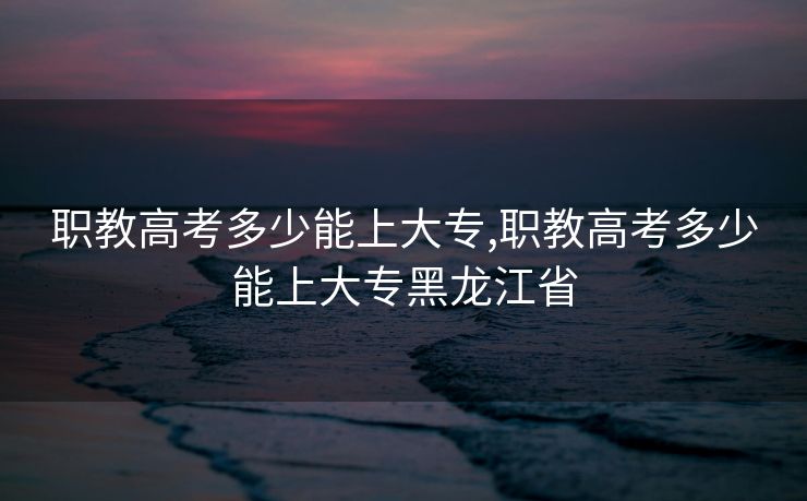 职教高考多少能上大专,职教高考多少能上大专黑龙江省