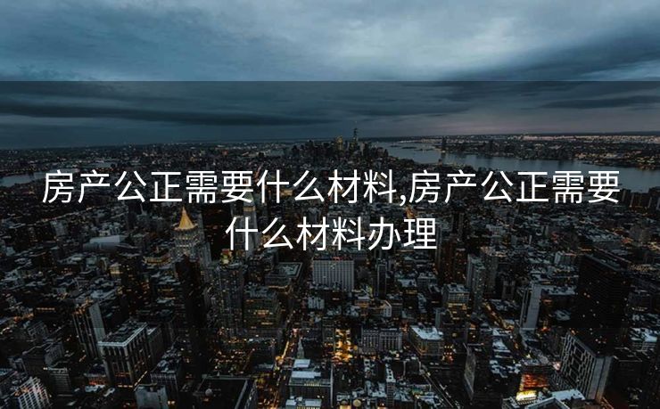 房产公正需要什么材料,房产公正需要什么材料办理 房产公正需要什么材料,房产公正需要什么材料办理