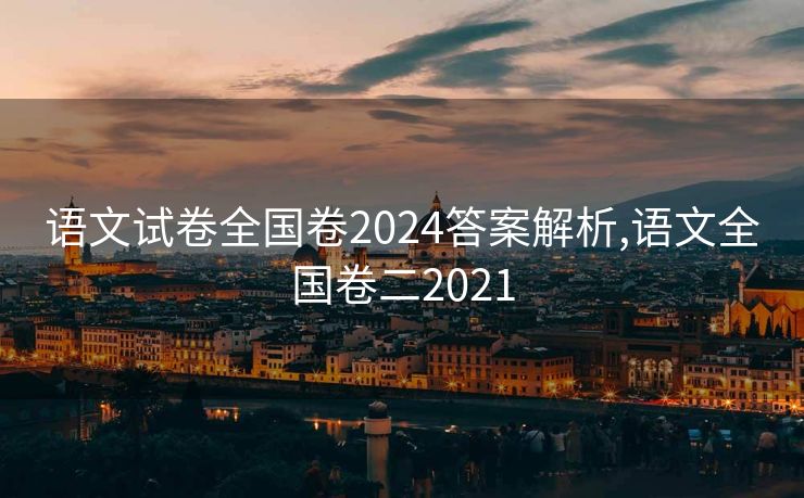 语文试卷全国卷2024答案解析,语文全国卷二2021 语文试卷全国卷2024答案解析,语文全国卷二2021