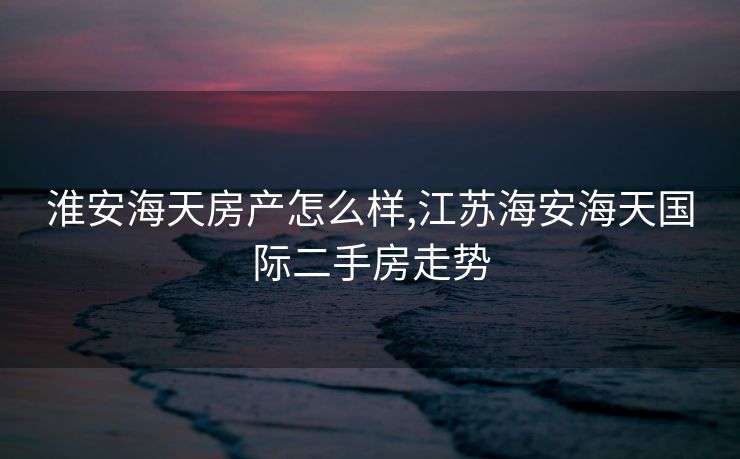 淮安海天房产怎么样,江苏海安海天国际二手房走势