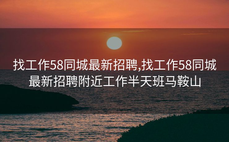 找工作58同城最新招聘,找工作58同城最新招聘附近工作半天班马鞍山