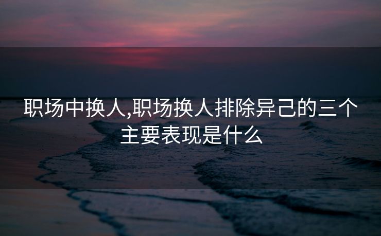 职场中换人,职场换人排除异己的三个主要表现是什么