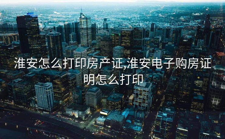 淮安怎么打印房产证,淮安电子购房证明怎么打印