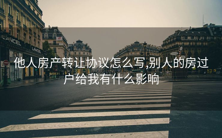 他人房产转让协议怎么写,别人的房过户给我有什么影响