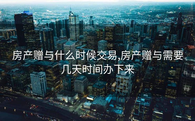 房产赠与什么时候交易,房产赠与需要几天时间办下来