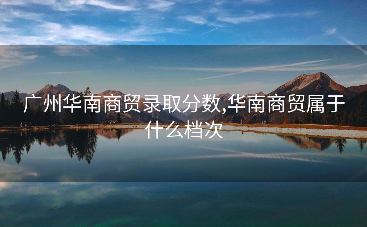 广州华南商贸录取分数,华南商贸属于什么档次