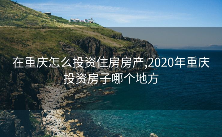 在重庆怎么投资住房房产,2020年重庆投资房子哪个地方