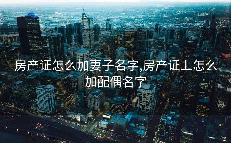 房产证怎么加妻子名字,房产证上怎么加配偶名字