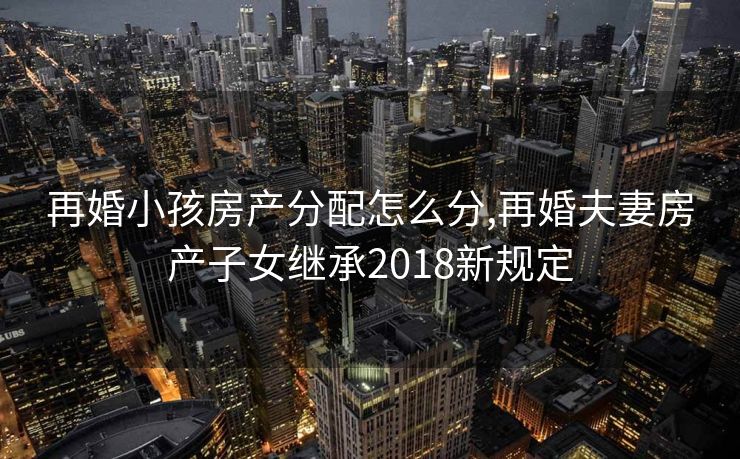 再婚小孩房产分配怎么分,再婚夫妻房产子女继承2018新规定